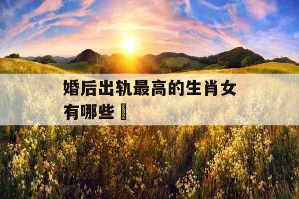 婚后出轨最高的生肖女有哪些