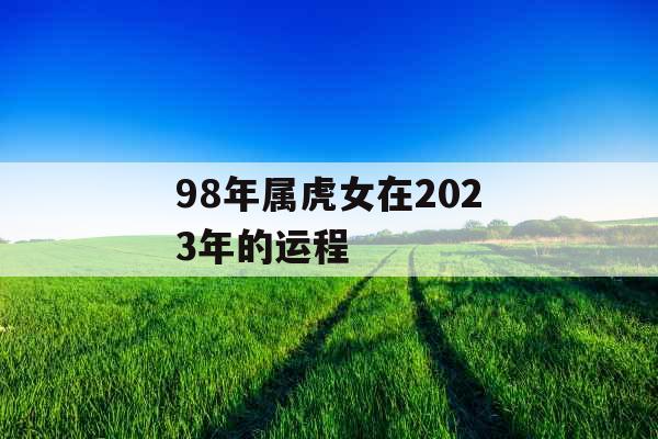 98年属虎女在2023年的运程 98年属虎女在2023年的运程