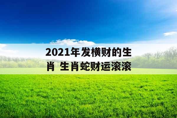 2021年发横财的生肖 生肖蛇财运滚滚