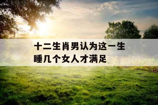 十二生肖男认为这一生睡几个女人才满足 十二生肖男认为这一生睡几个女人才满足