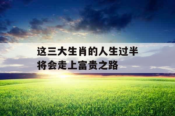这三大生肖的人生过半将会走上富贵之路 这三大生肖的人生过半将会走上富贵之路