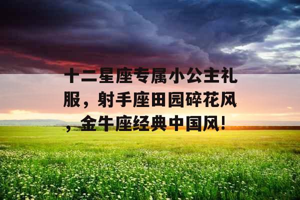 十二星座专属小公主礼服,射手座田园碎花风,金牛座经典中国风! 十二星座专属小公主礼服,射手座田园碎花风,金牛座经典中国风!