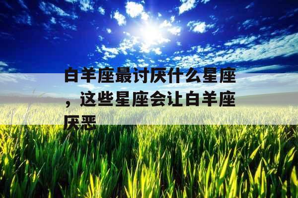 白羊座最讨厌什么星座，这些星座会让白羊座厌恶