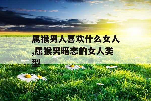 属猴男人喜欢什么女人,属猴男暗恋的女人类型