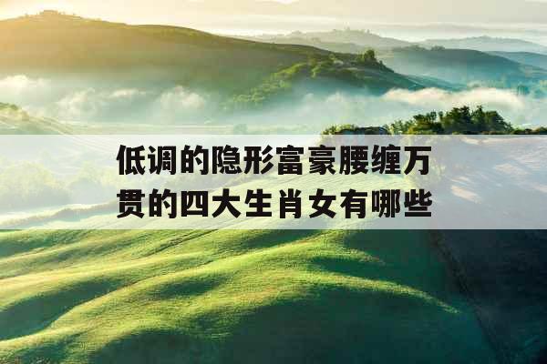 低调的隐形富豪腰缠万贯的四大生肖女有哪些