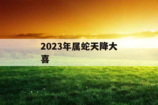 2023年属蛇天降大喜
