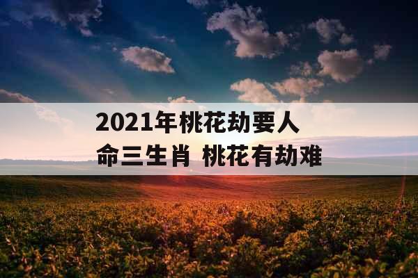 2021年桃花劫要人命三生肖 桃花有劫难 2021年桃花劫要人命三生肖 桃花有劫难