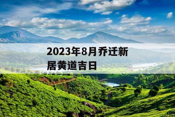 2023年8月乔迁新居黄道吉日 2023年8月乔迁新居黄道吉日