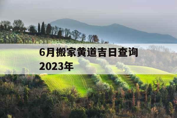 6月搬家黄道吉日查询2023年