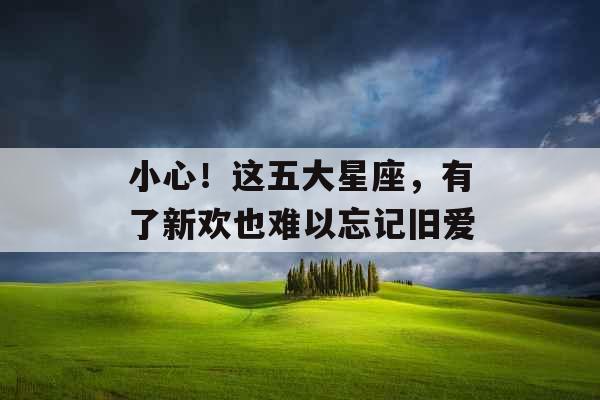 小心！这五大星座，有了新欢也难以忘记旧爱
