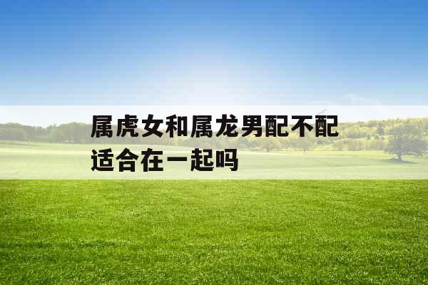 属虎女和属龙男配不配适合在一起吗