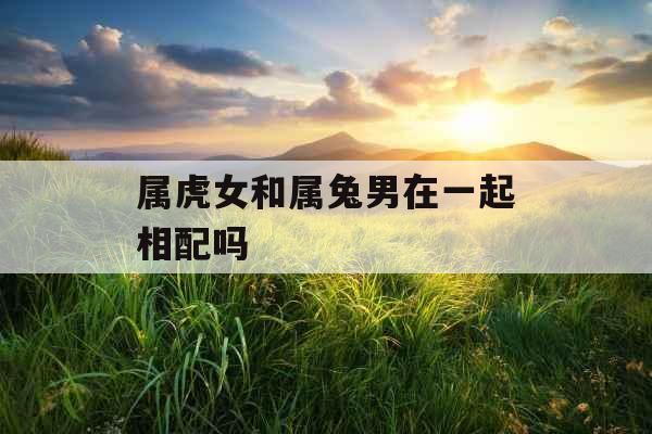 属虎女和属兔男在一起相配吗 属虎女和属兔男在一起相配吗