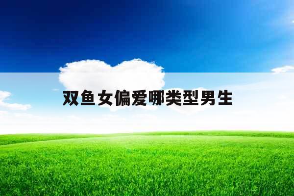 双鱼女偏爱哪类型男生 双鱼女偏爱哪类型男生