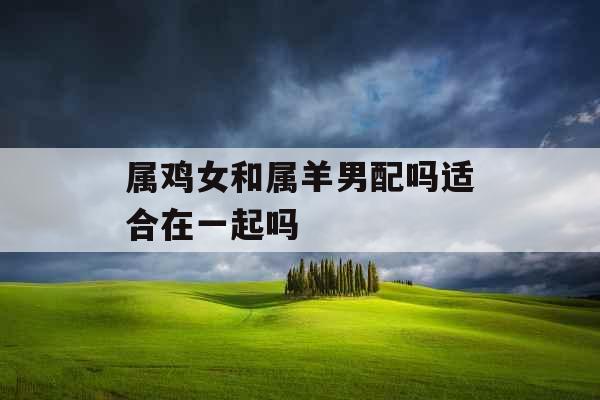 属鸡女和属羊男配吗适合在一起吗