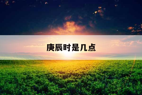 庚辰时是几点 庚辰时是几点