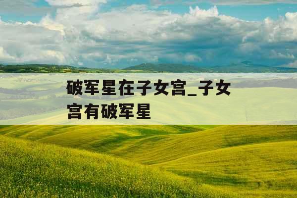 破军星在子女宫_子女宫有破军星