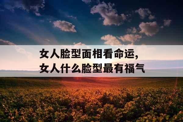 女人脸型面相看命运,女人什么脸型最有福气