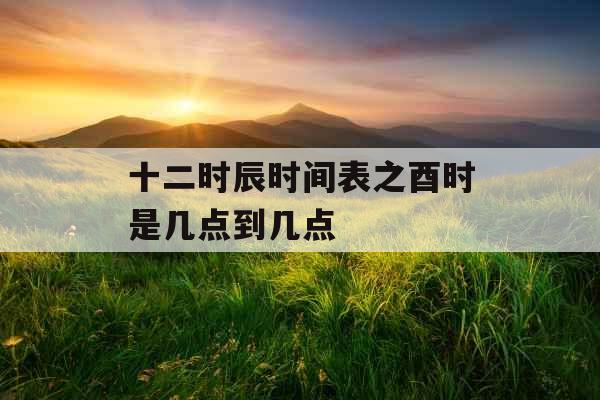 十二时辰时间表之酉时是几点到几点