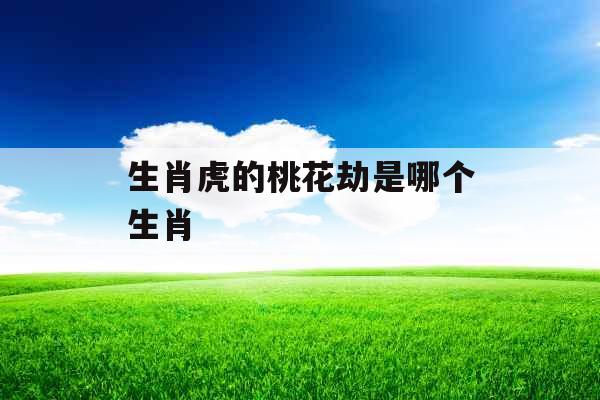 生肖虎的桃花劫是哪个生肖 生肖虎的桃花劫是哪个生肖