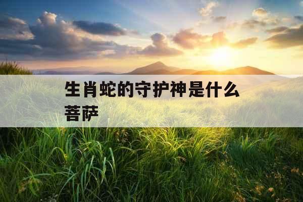 生肖蛇的守护神是什么菩萨 生肖蛇的守护神是什么菩萨