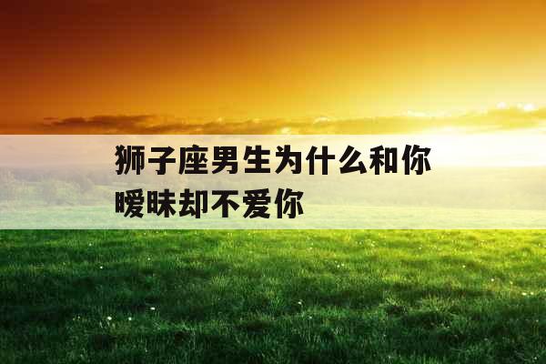 狮子座男生为什么和你暧昧却不爱你