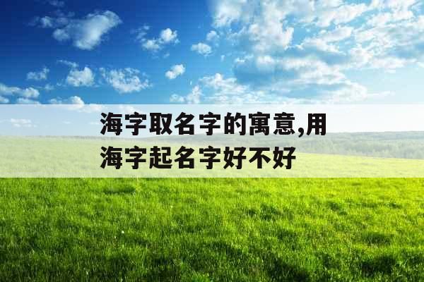 海字取名字的寓意,用海字起名字好不好 海字取名字的寓意,用海字起名字好不好