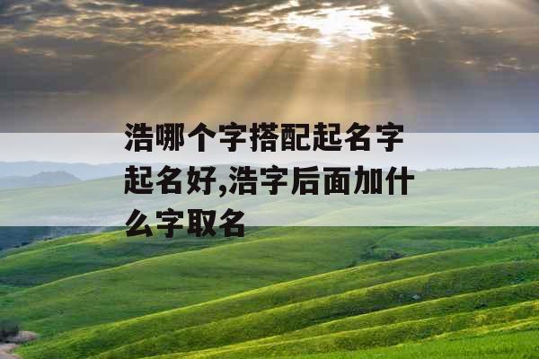 浩哪个字搭配起名字 起名好,浩字后面加什么字取名