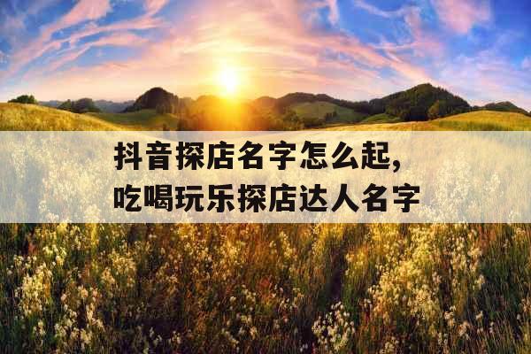 抖音探店名字怎么起,吃喝玩乐探店达人名字