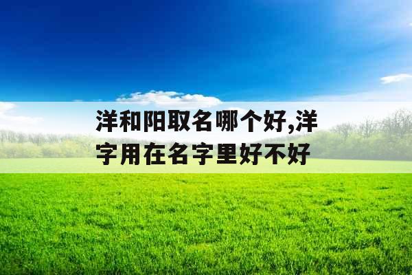 洋和阳取名哪个好,洋字用在名字里好不好 洋和阳取名哪个好,洋字用在名字里好不好