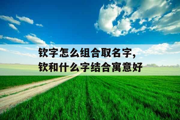 钦字怎么组合取名字,钦和什么字结合寓意好 钦字怎么组合取名字,钦和什么字结合寓意好