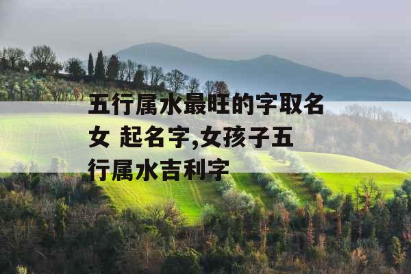 五行属水最旺的字取名女 起名字,女孩子五行属水吉利字 五行属水最旺的字取名女 起名字,女孩子五行属水吉利字