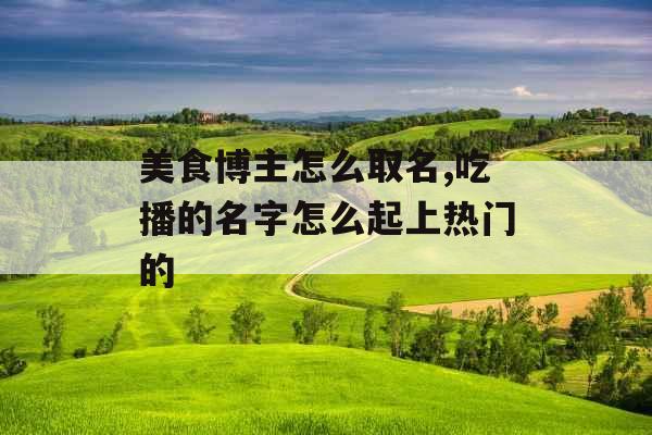 美食博主怎么取名,吃播的名字怎么起上热门的