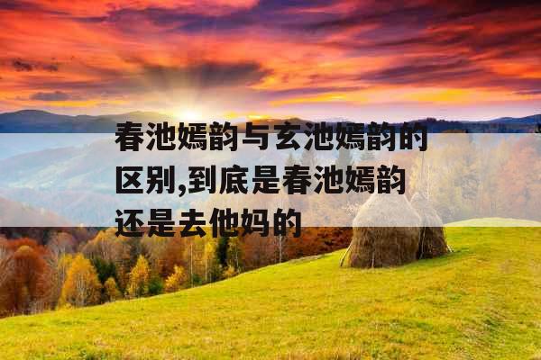 春池嫣韵与玄池嫣韵的区别,到底是春池嫣韵还是去他妈的 春池嫣韵与玄池嫣韵的区别,到底是春池嫣韵还是去他妈的