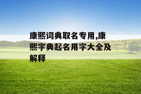 康熙词典取名专用,康熙字典起名用字大全及解释