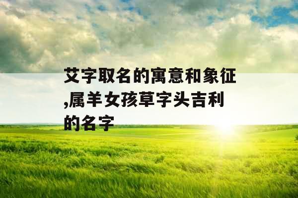 艾字取名的寓意和象征,属羊女孩草字头吉利的名字