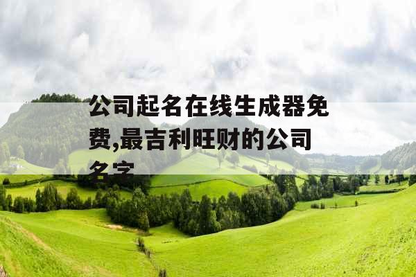 公司起名在线生成器免费,最吉利旺财的公司名字