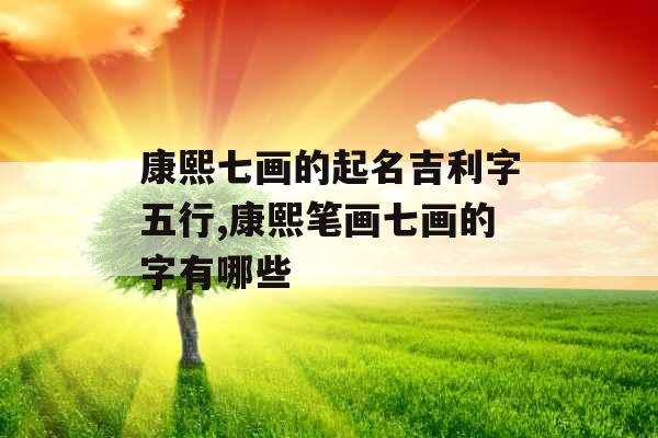 康熙七画的起名吉利字五行,康熙笔画七画的字有哪些