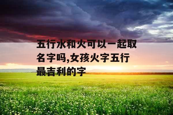 五行水和火可以一起取名字吗,女孩火字五行最吉利的字