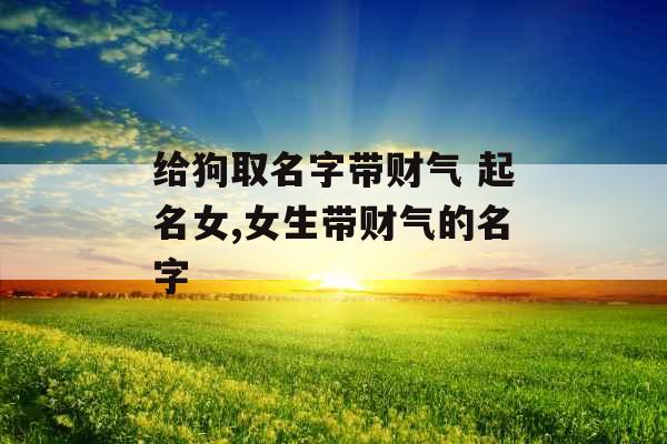 给狗取名字带财气 起名女,女生带财气的名字 给狗取名字带财气 起名女,女生带财气的名字