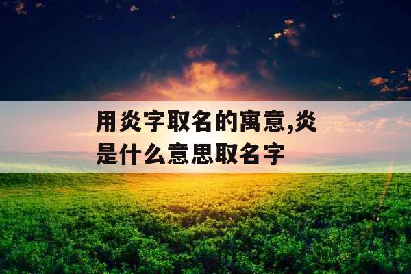 用炎字取名的寓意,炎是什么意思取名字