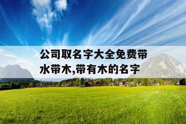 公司取名字大全免费带水带木,带有木的名字 公司取名字大全免费带水带木,带有木的名字