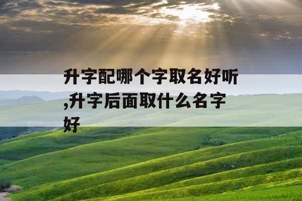 升字配哪个字取名好听,升字后面取什么名字好