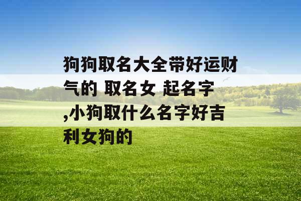 狗狗取名大全带好运财气的 取名女 起名字,小狗取什么名字好吉利女狗的