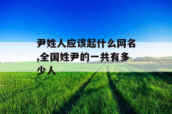 尹姓人应该起什么网名,全国姓尹的一共有多少人 尹姓人应该起什么网名,全国姓尹的一共有多少人