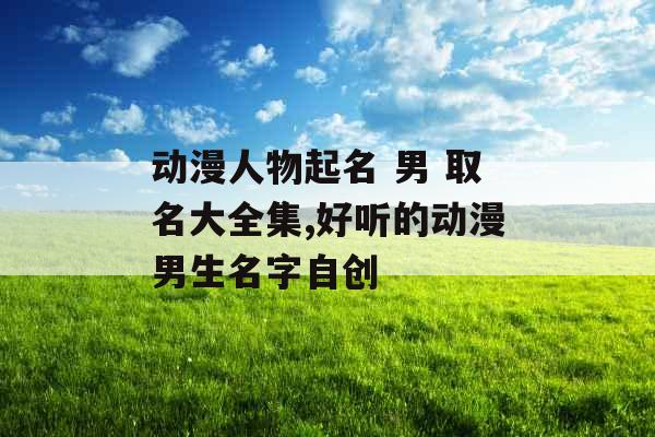 动漫人物起名 男 取名大全集,好听的动漫男生名字自创 动漫人物起名 男 取名大全集,好听的动漫男生名字自创