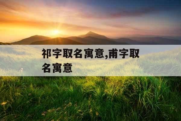 祁字取名寓意,甫字取名寓意 祁字取名寓意,甫字取名寓意