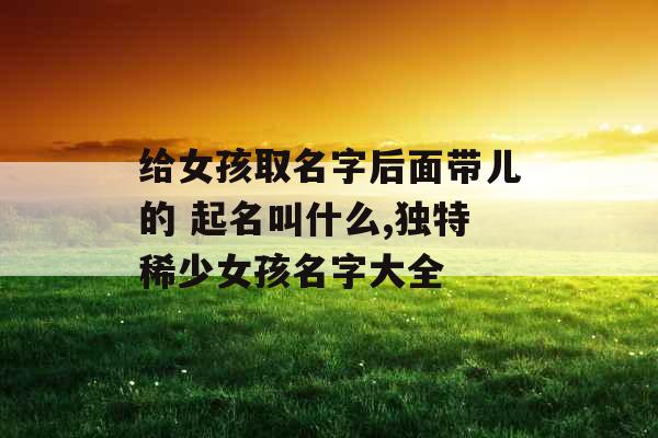 给女孩取名字后面带儿的 起名叫什么,独特稀少女孩名字大全