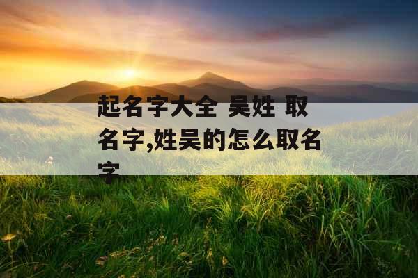 起名字大全 吴姓 取名字,姓吴的怎么取名字