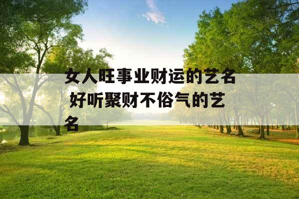 女人旺事业财运的艺名 好听聚财不俗气的艺名