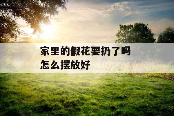 家里的假花要扔了吗 怎么摆放好
